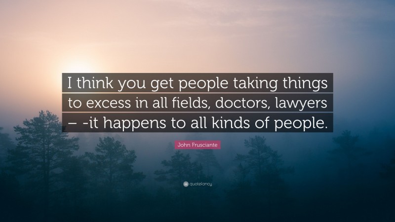 John Frusciante Quote: “I think you get people taking things to excess in all fields, doctors, lawyers – -it happens to all kinds of people.”