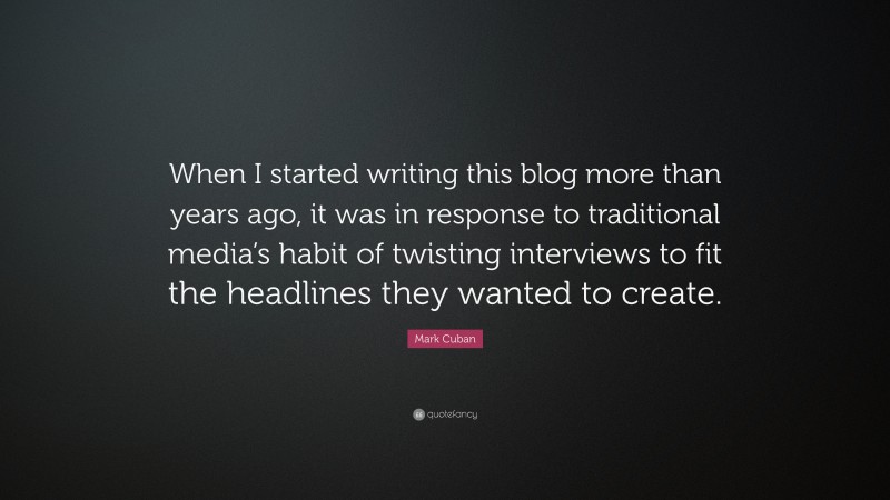 Mark Cuban Quote: “When I started writing this blog more than years ago, it was in response to traditional media’s habit of twisting interviews to fit the headlines they wanted to create.”
