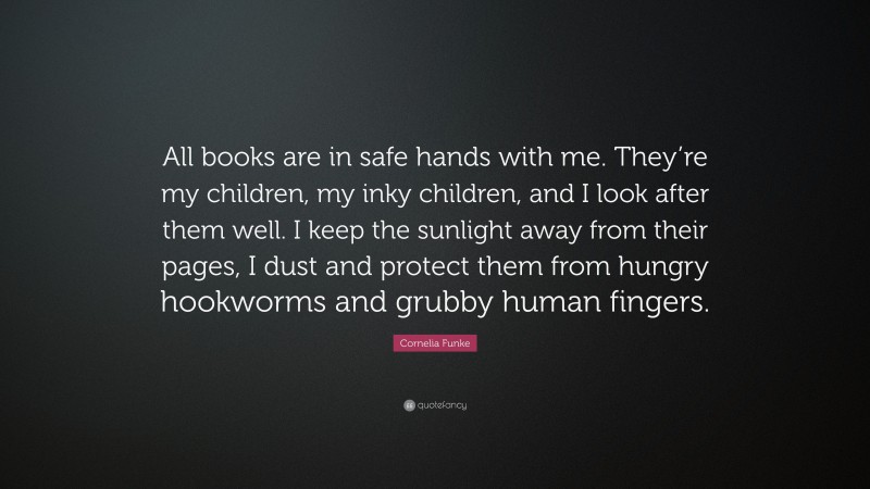 Cornelia Funke Quote: “All books are in safe hands with me. They’re my children, my inky children, and I look after them well. I keep the sunlight away from their pages, I dust and protect them from hungry hookworms and grubby human fingers.”