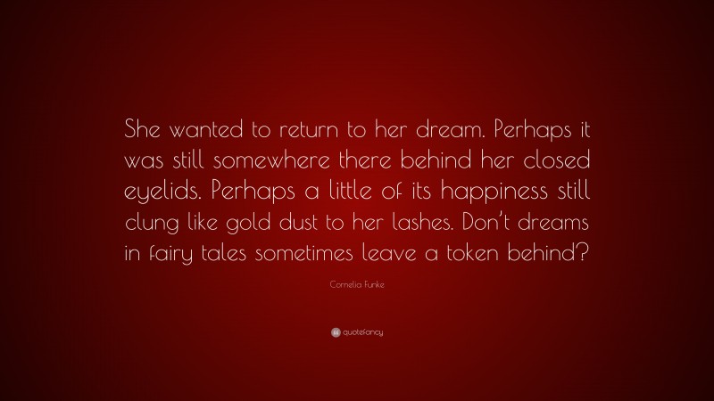 Cornelia Funke Quote: “She wanted to return to her dream. Perhaps it was still somewhere there behind her closed eyelids. Perhaps a little of its happiness still clung like gold dust to her lashes. Don’t dreams in fairy tales sometimes leave a token behind?”