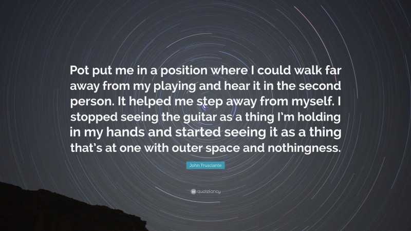 John Frusciante Quote: “Pot put me in a position where I could walk far away from my playing and hear it in the second person. It helped me step away from myself. I stopped seeing the guitar as a thing I’m holding in my hands and started seeing it as a thing that’s at one with outer space and nothingness.”