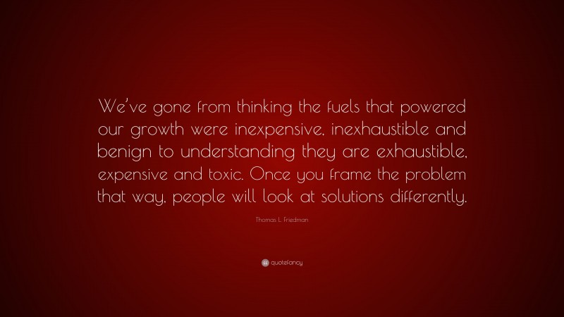 Thomas L. Friedman Quote: “We’ve gone from thinking the fuels that powered our growth were inexpensive, inexhaustible and benign to understanding they are exhaustible, expensive and toxic. Once you frame the problem that way, people will look at solutions differently.”