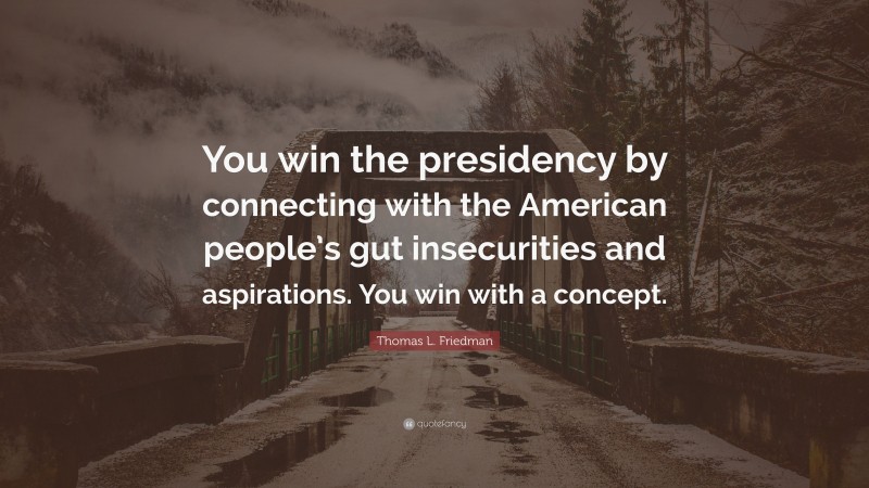 Thomas L. Friedman Quote: “You win the presidency by connecting with the American people’s gut insecurities and aspirations. You win with a concept.”