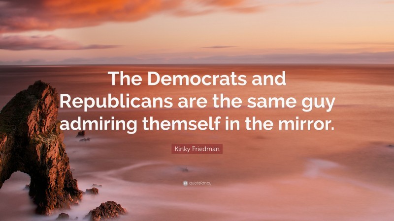 Kinky Friedman Quote: “The Democrats and Republicans are the same guy admiring themself in the mirror.”