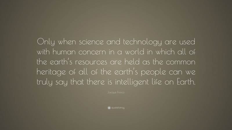 Jacque Fresco Quote: “Only when science and technology are used with human concern in a world in which all of the earth’s resources are held as the common heritage of all of the earth’s people can we truly say that there is intelligent life on Earth.”