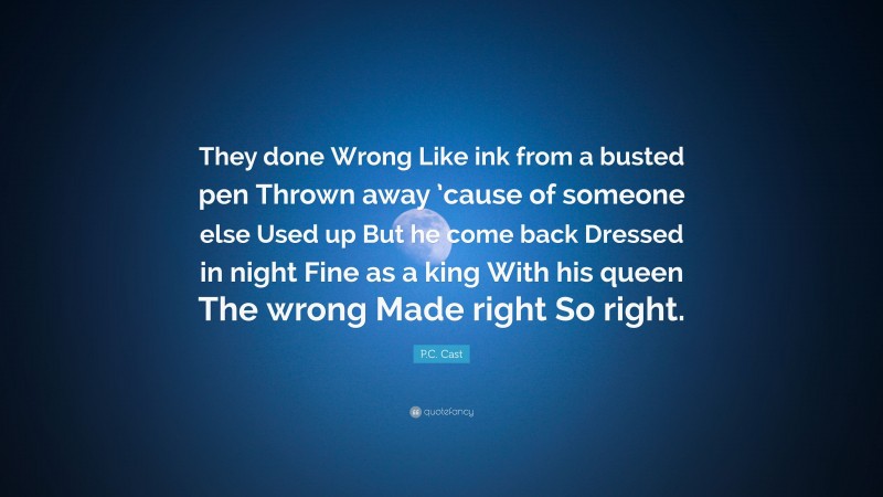 P.C. Cast Quote: “They done Wrong Like ink from a busted pen Thrown away ’cause of someone else Used up But he come back Dressed in night Fine as a king With his queen The wrong Made right So right.”