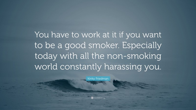 Kinky Friedman Quote: “You have to work at it if you want to be a good smoker. Especially today with all the non-smoking world constantly harassing you.”