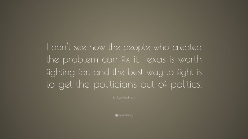 Kinky Friedman Quote: “I don’t see how the people who created the problem can fix it. Texas is worth fighting for, and the best way to fight is to get the politicians out of politics.”