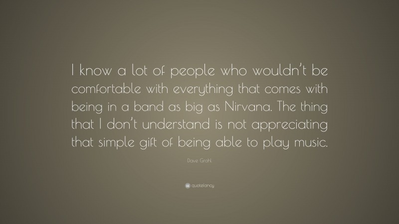 Dave Grohl Quote: “I know a lot of people who wouldn’t be comfortable with everything that comes with being in a band as big as Nirvana. The thing that I don’t understand is not appreciating that simple gift of being able to play music.”