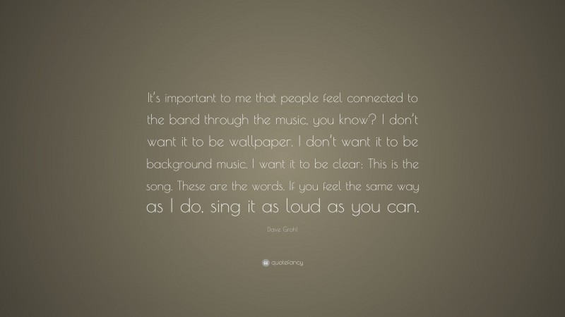 Dave Grohl Quote: “It’s important to me that people feel connected to the band through the music, you know? I don’t want it to be wallpaper. I don’t want it to be background music. I want it to be clear: This is the song. These are the words. If you feel the same way as I do, sing it as loud as you can.”