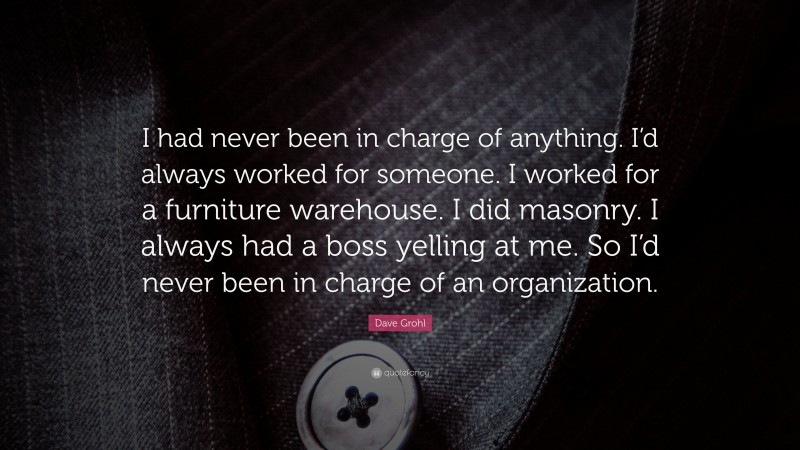 Dave Grohl Quote: “I had never been in charge of anything. I’d always worked for someone. I worked for a furniture warehouse. I did masonry. I always had a boss yelling at me. So I’d never been in charge of an organization.”