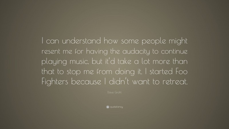 Dave Grohl Quote: “I can understand how some people might resent me for having the audacity to continue playing music, but it’d take a lot more than that to stop me from doing it. I started Foo Fighters because I didn’t want to retreat.”