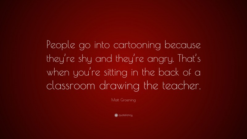 Matt Groening Quote: “People go into cartooning because they’re shy and they’re angry. That’s when you’re sitting in the back of a classroom drawing the teacher.”
