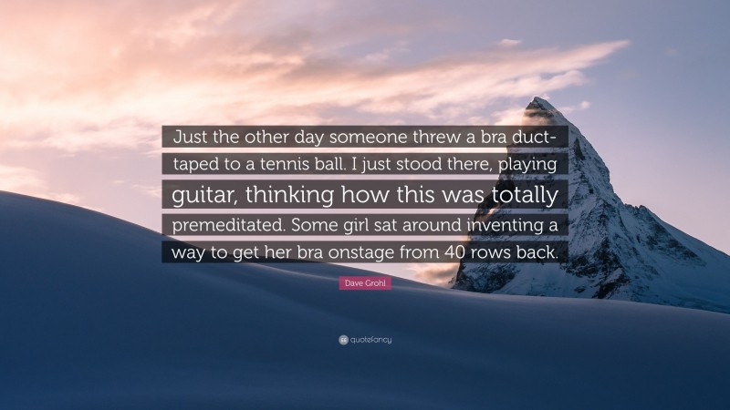 Dave Grohl Quote: “Just the other day someone threw a bra duct-taped to a tennis ball. I just stood there, playing guitar, thinking how this was totally premeditated. Some girl sat around inventing a way to get her bra onstage from 40 rows back.”