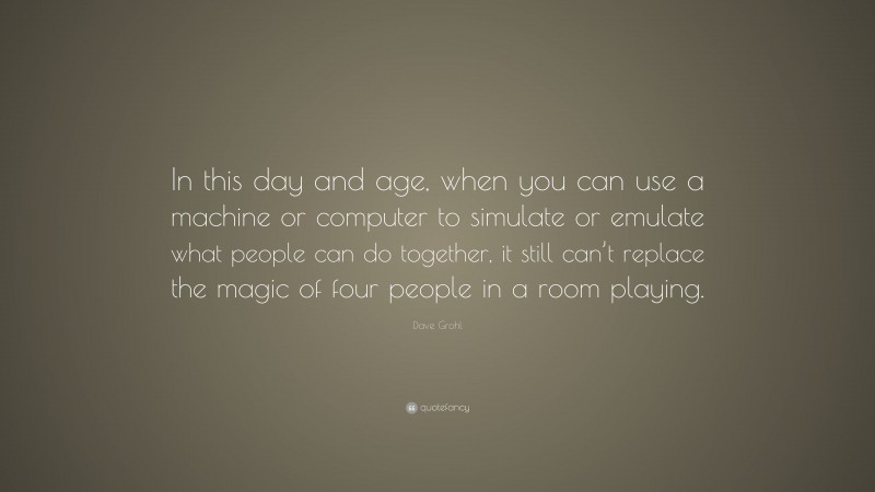Dave Grohl Quote: “In this day and age, when you can use a machine or computer to simulate or emulate what people can do together, it still can’t replace the magic of four people in a room playing.”