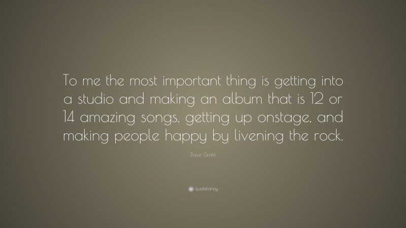 Dave Grohl Quote: “To me the most important thing is getting into a studio and making an album that is 12 or 14 amazing songs, getting up onstage, and making people happy by livening the rock.”
