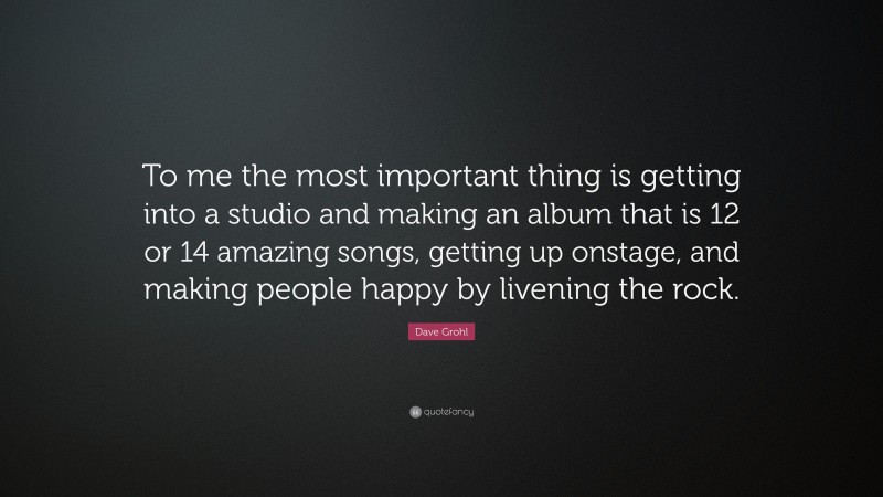 Dave Grohl Quote: “To me the most important thing is getting into a studio and making an album that is 12 or 14 amazing songs, getting up onstage, and making people happy by livening the rock.”