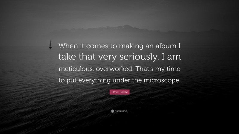 Dave Grohl Quote: “When it comes to making an album I take that very seriously. I am meticulous, overworked. That’s my time to put everything under the microscope.”