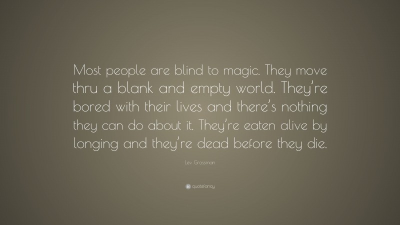 Lev Grossman Quote: “Most people are blind to magic. They move thru a blank and empty world. They’re bored with their lives and there’s nothing they can do about it. They’re eaten alive by longing and they’re dead before they die.”
