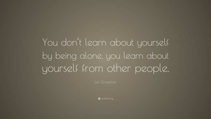 Lev Grossman Quote: “You don’t learn about yourself by being alone, you learn about yourself from other people.”