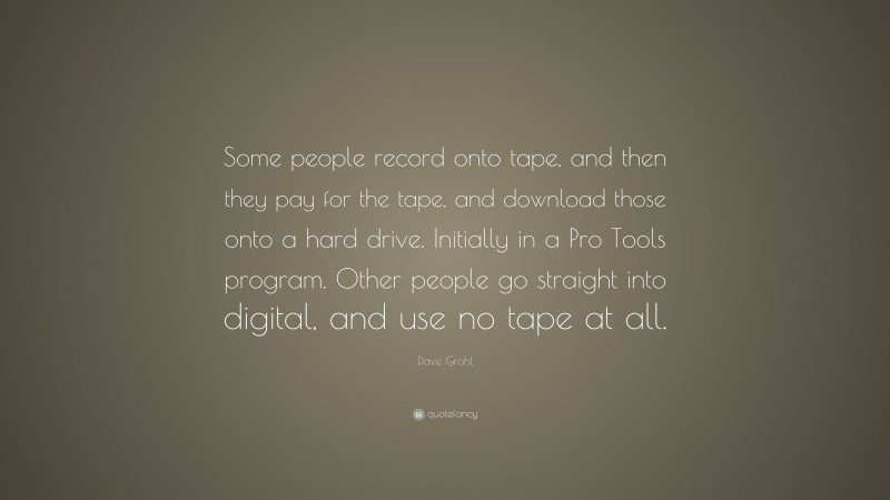 Dave Grohl Quote: “Some people record onto tape, and then they pay for the tape, and download those onto a hard drive. Initially in a Pro Tools program. Other people go straight into digital, and use no tape at all.”