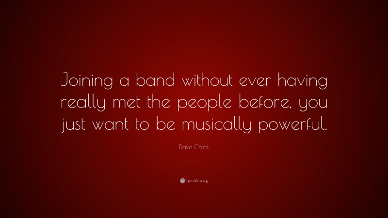 Dave Grohl Quote: “Joining a band without ever having really met the people before, you just want to be musically powerful.”