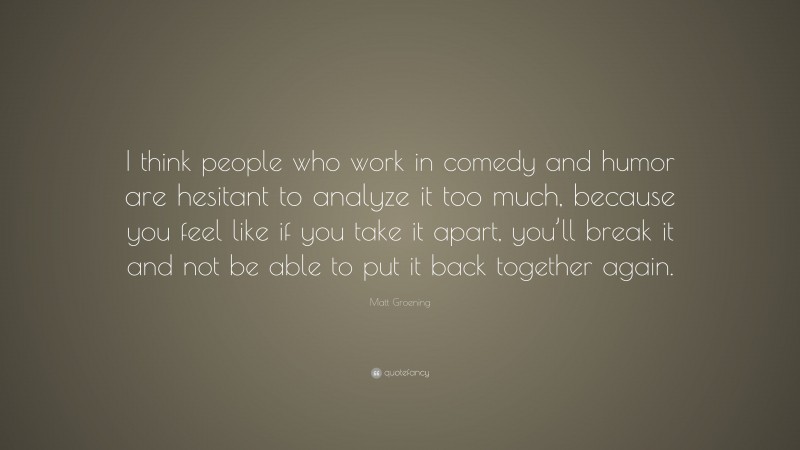 Matt Groening Quote: “I think people who work in comedy and humor are hesitant to analyze it too much, because you feel like if you take it apart, you’ll break it and not be able to put it back together again.”