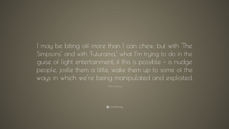 Matt Groening Quote: “I may be biting off more than I can chew, but with ‘The Simpsons’ and with ‘Futurama,’ what I’m trying to do in the guise of light entertainment, if this is possible – is nudge people, jostle them a little, wake them up to some of the ways in which we’re being manipulated and exploited.”