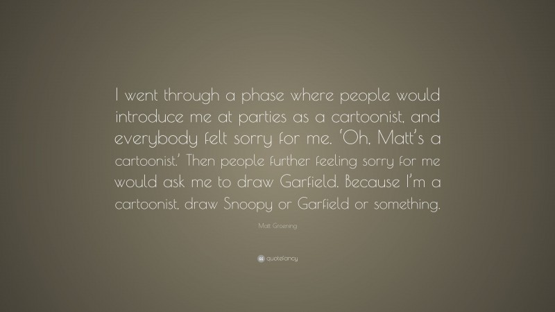 Matt Groening Quote: “I went through a phase where people would introduce me at parties as a cartoonist, and everybody felt sorry for me. ‘Oh, Matt’s a cartoonist.’ Then people further feeling sorry for me would ask me to draw Garfield. Because I’m a cartoonist, draw Snoopy or Garfield or something.”