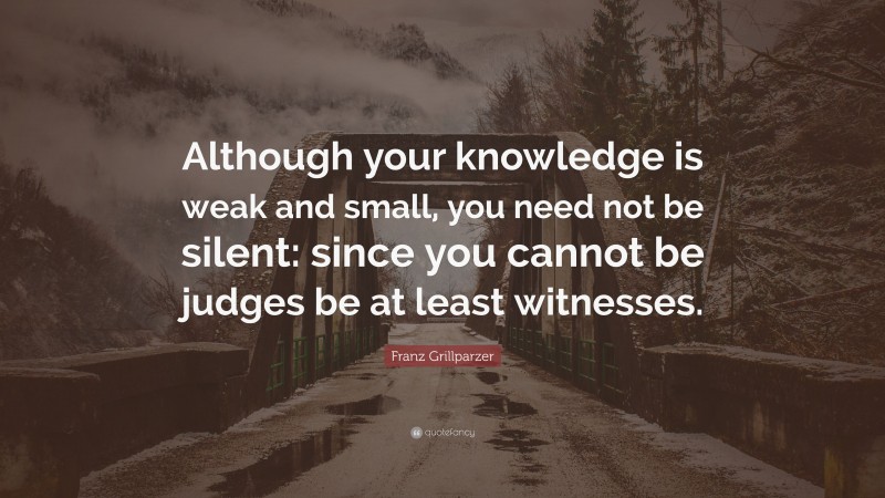 Franz Grillparzer Quote: “Although your knowledge is weak and small, you need not be silent: since you cannot be judges be at least witnesses.”