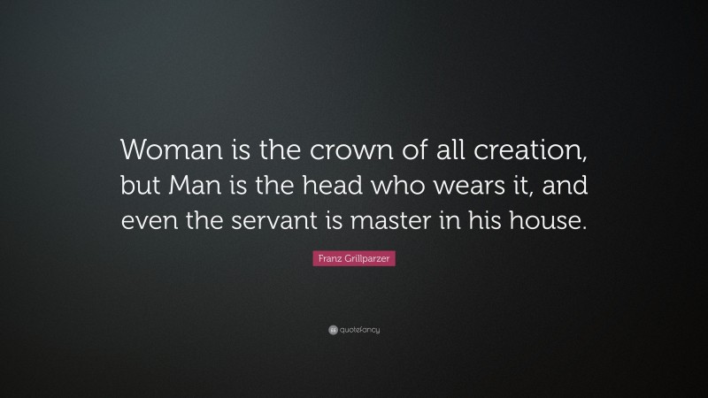 Franz Grillparzer Quote: “Woman is the crown of all creation, but Man is the head who wears it, and even the servant is master in his house.”