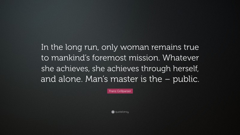Franz Grillparzer Quote: “In the long run, only woman remains true to mankind’s foremost mission. Whatever she achieves, she achieves through herself, and alone. Man’s master is the – public.”