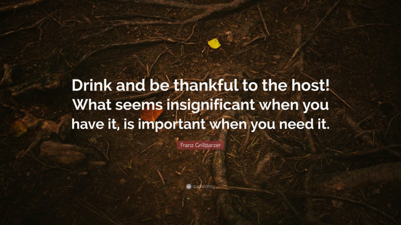 Franz Grillparzer Quote: “Drink and be thankful to the host! What seems insignificant when you have it, is important when you need it.”