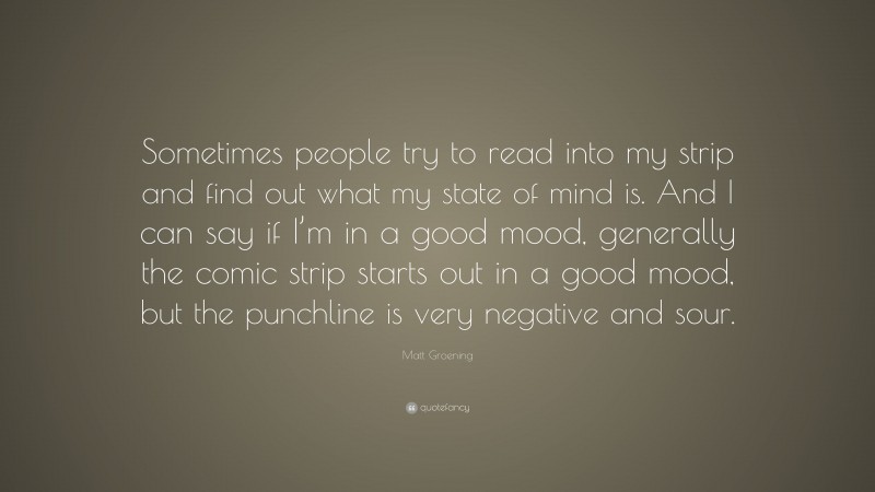 Matt Groening Quote: “Sometimes people try to read into my strip and find out what my state of mind is. And I can say if I’m in a good mood, generally the comic strip starts out in a good mood, but the punchline is very negative and sour.”
