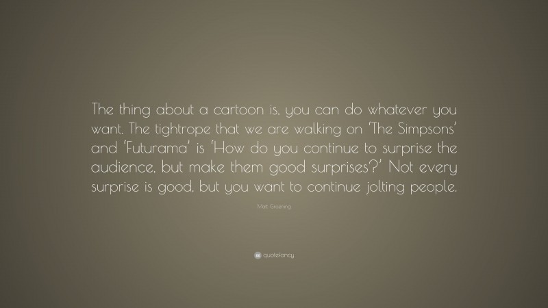 Matt Groening Quote: “The thing about a cartoon is, you can do whatever you want. The tightrope that we are walking on ‘The Simpsons’ and ‘Futurama’ is ‘How do you continue to surprise the audience, but make them good surprises?’ Not every surprise is good, but you want to continue jolting people.”