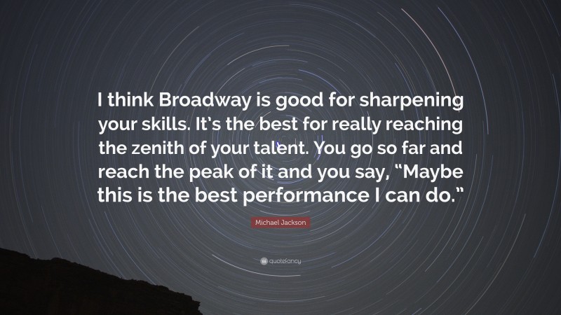 Michael Jackson Quote: “I think Broadway is good for sharpening your skills. It’s the best for really reaching the zenith of your talent. You go so far and reach the peak of it and you say, “Maybe this is the best performance I can do.””