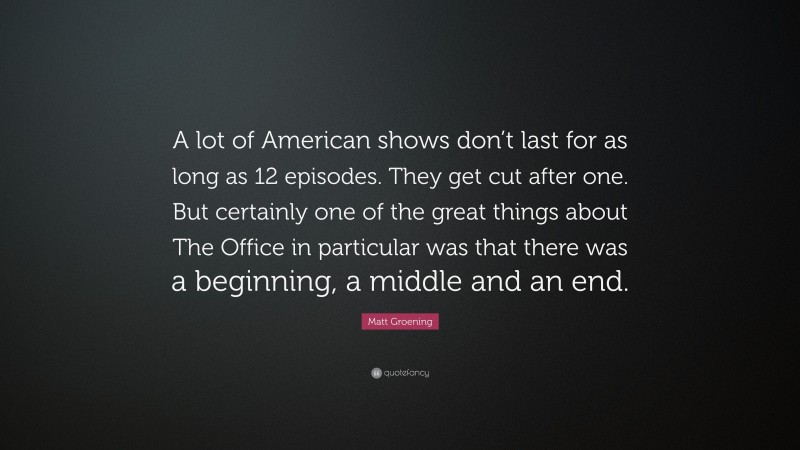 Matt Groening Quote: “A lot of American shows don’t last for as long as 12 episodes. They get cut after one. But certainly one of the great things about The Office in particular was that there was a beginning, a middle and an end.”