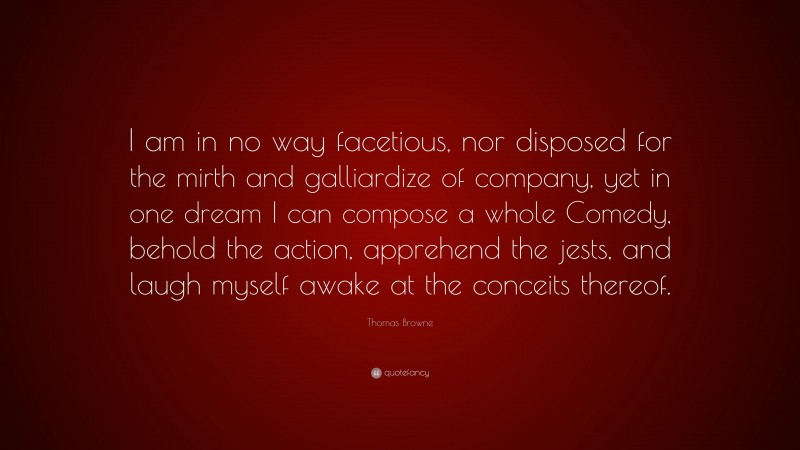 Thomas Browne Quote: “I am in no way facetious, nor disposed for the mirth and galliardize of company, yet in one dream I can compose a whole Comedy, behold the action, apprehend the jests, and laugh myself awake at the conceits thereof.”