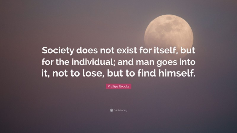 Phillips Brooks Quote: “Society does not exist for itself, but for the individual; and man goes into it, not to lose, but to find himself.”