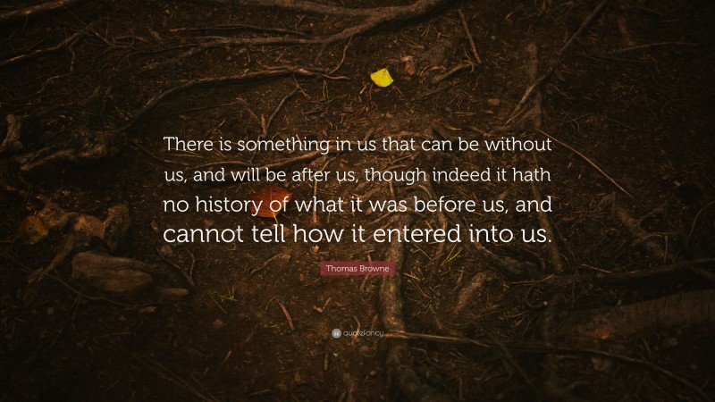 Thomas Browne Quote: “There is something in us that can be without us, and will be after us, though indeed it hath no history of what it was before us, and cannot tell how it entered into us.”