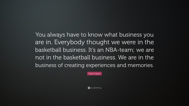 Mark Cuban Quote: “You always have to know what business you are in. Everybody thought we were in the basketball business. It’s an NBA-team; we are not in the basketball business. We are in the business of creating experiences and memories.”