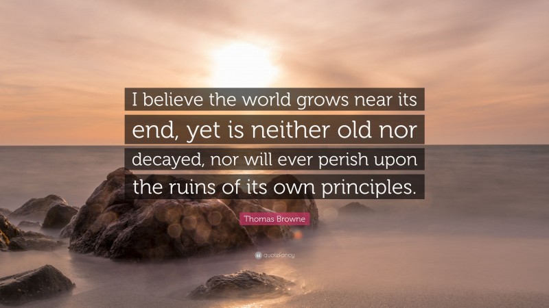 Thomas Browne Quote: “I believe the world grows near its end, yet is neither old nor decayed, nor will ever perish upon the ruins of its own principles.”