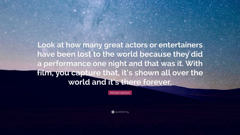 Michael Jackson Quote: “Look at how many great actors or entertainers have been lost to the world because they did a performance one night and that was it. With film, you capture that, it’s shown all over the world and it’s there forever.”