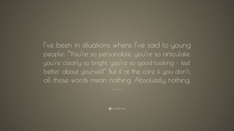 Tim Gunn Quote: “I’ve been in situations where I’ve said to young people: “You’re so personable, you’re so articulate, you’re clearly so bright, you’re so good-looking – feel better about yourself!” But if at the core if you don’t, all those words mean nothing. Absolutely nothing.”