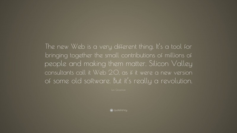 Lev Grossman Quote: “The new Web is a very different thing. It’s a tool for bringing together the small contributions of millions of people and making them matter. Silicon Valley consultants call it Web 2.0, as if it were a new version of some old software. But it’s really a revolution.”