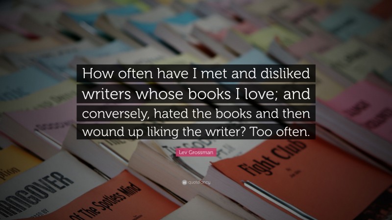 Lev Grossman Quote: “How often have I met and disliked writers whose books I love; and conversely, hated the books and then wound up liking the writer? Too often.”
