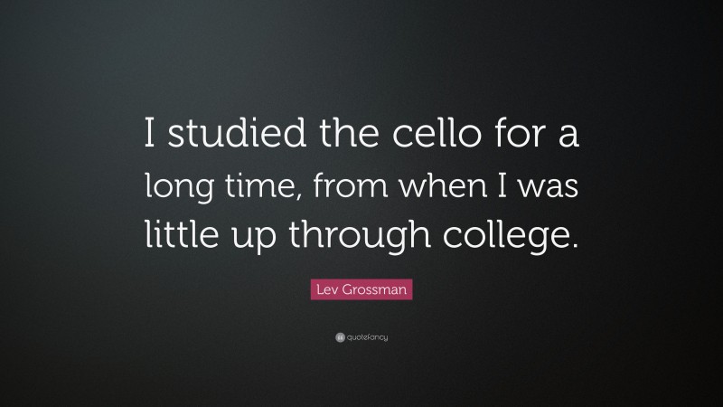 Lev Grossman Quote: “I studied the cello for a long time, from when I was little up through college.”