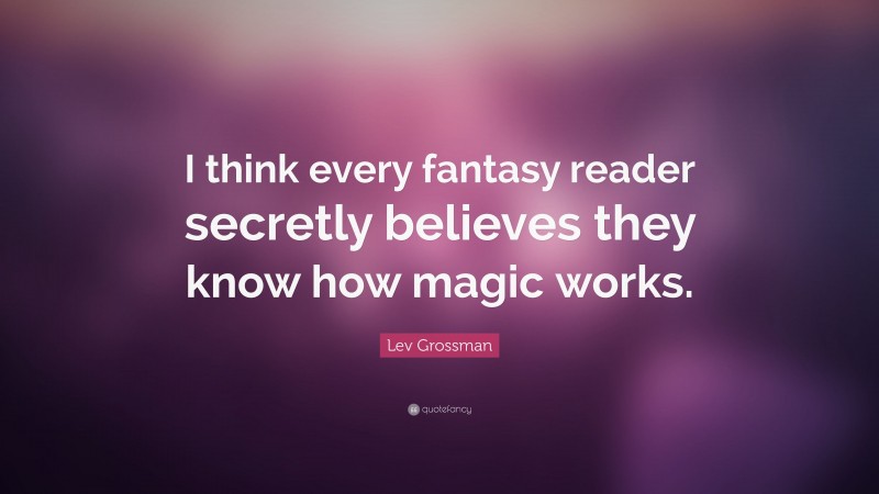 Lev Grossman Quote: “I think every fantasy reader secretly believes they know how magic works.”