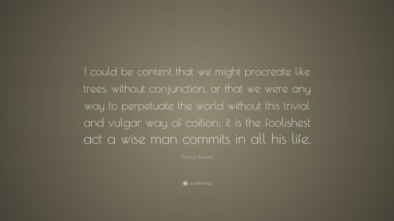 Thomas Browne Quote: “I could be content that we might procreate like trees, without conjunction, or that we were any way to perpetuate the world without this trivial and vulgar way of coition; it is the foolishest act a wise man commits in all his life.”