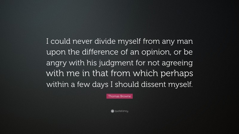 Thomas Browne Quote: “I could never divide myself from any man upon the difference of an opinion, or be angry with his judgment for not agreeing with me in that from which perhaps within a few days I should dissent myself.”